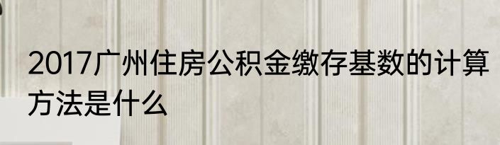 2017广州住房公积金缴存基数的计算方法是什么