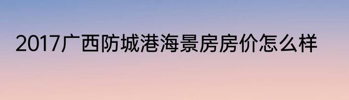 2017广西防城港海景房房价怎么样