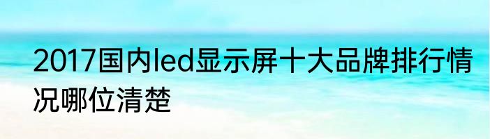 2017国内led显示屏十大品牌排行情况哪位清楚