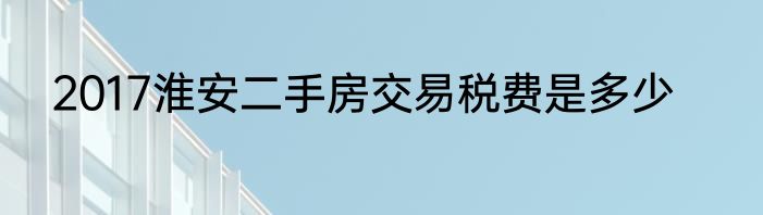 2017淮安二手房交易税费是多少