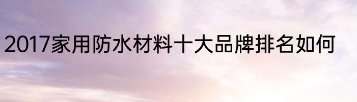 2017家用防水材料十大品牌排名如何