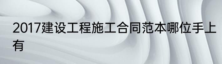 2017建设工程施工合同范本哪位手上有
