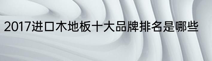 2017进口木地板十大品牌排名是哪些