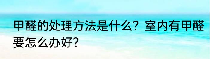 甲醛的处理方法是什么？室内有甲醛要怎么办好？