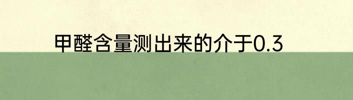 甲醛含量测出来的介于0.3