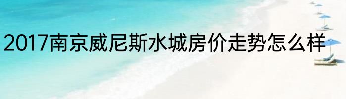 2017南京威尼斯水城房价走势怎么样