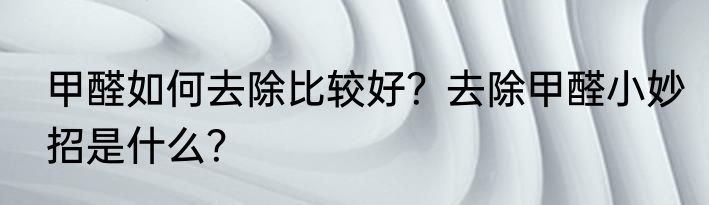 甲醛如何去除比较好？去除甲醛小妙招是什么？