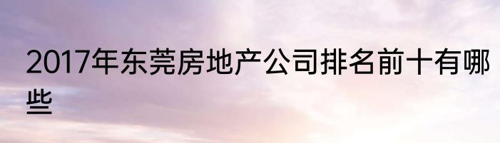 2017年东莞房地产公司排名前十有哪些