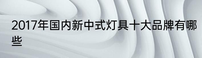 2017年国内新中式灯具十大品牌有哪些