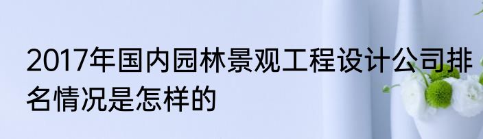 2017年国内园林景观工程设计公司排名情况是怎样的
