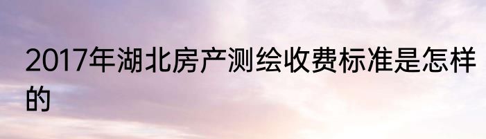 2017年湖北房产测绘收费标准是怎样的