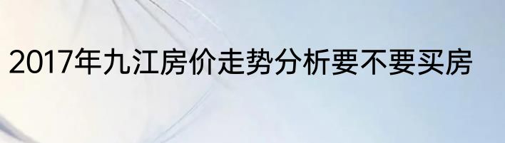 2017年九江房价走势分析要不要买房