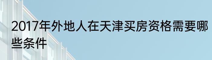 2017年外地人在天津买房资格需要哪些条件