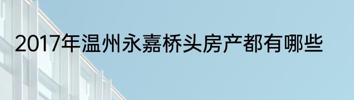 2017年温州永嘉桥头房产都有哪些