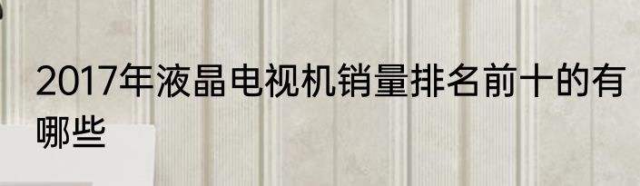 2017年液晶电视机销量排名前十的有哪些