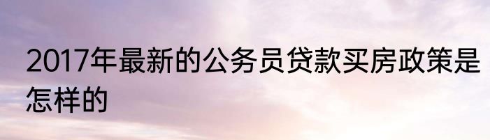 2017年最新的公务员贷款买房政策是怎样的