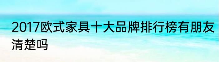 2017欧式家具十大品牌排行榜有朋友清楚吗