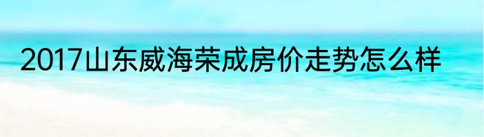 2017山东威海荣成房价走势怎么样