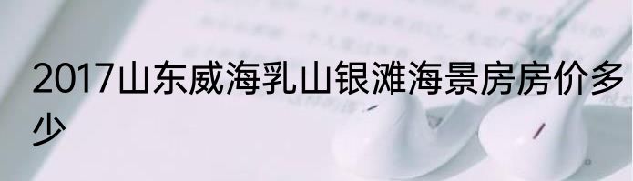 2017山东威海乳山银滩海景房房价多少