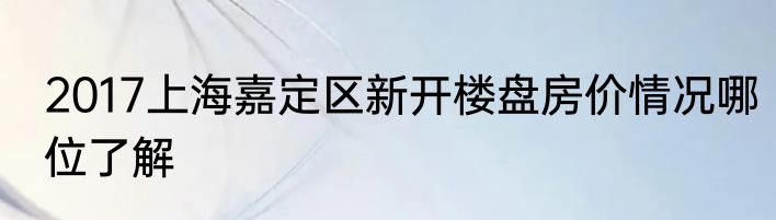 2017上海嘉定区新开楼盘房价情况哪位了解