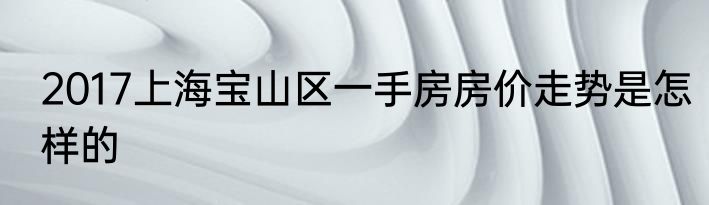 2017上海宝山区一手房房价走势是怎样的