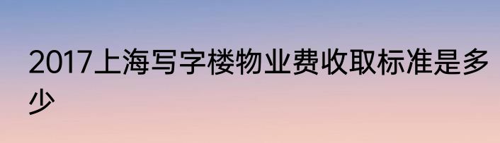 2017上海写字楼物业费收取标准是多少