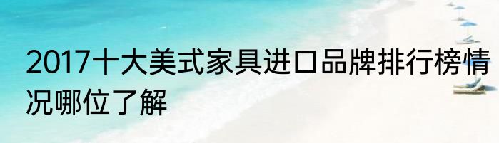 2017十大美式家具进口品牌排行榜情况哪位了解
