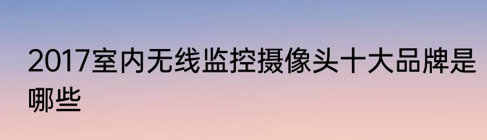 2017室内无线监控摄像头十大品牌是哪些