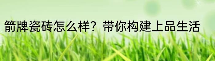 箭牌瓷砖怎么样？带你构建上品生活