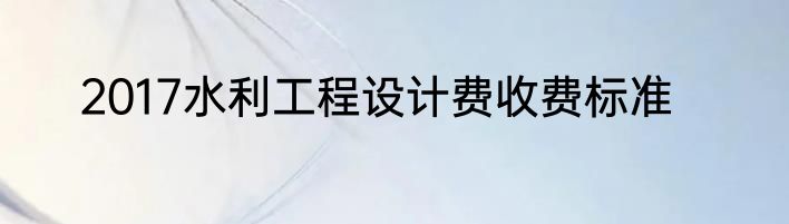 2017水利工程设计费收费标准