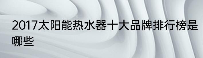 2017太阳能热水器十大品牌排行榜是哪些