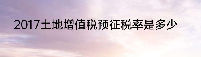 2017土地增值税预征税率是多少