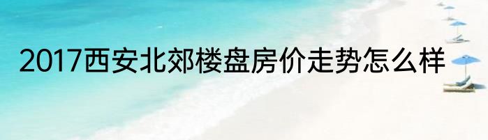 2017西安北郊楼盘房价走势怎么样