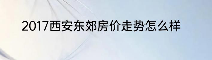 2017西安东郊房价走势怎么样