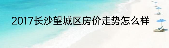 2017长沙望城区房价走势怎么样
