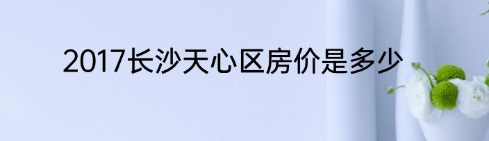 2017长沙天心区房价是多少