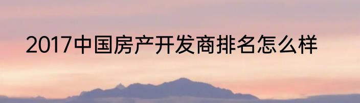 2017中国房产开发商排名怎么样