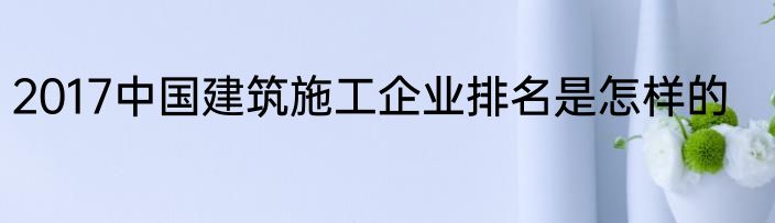 2017中国建筑施工企业排名是怎样的
