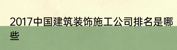 2017中国建筑装饰施工公司排名是哪些