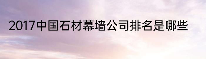 2017中国石材幕墙公司排名是哪些