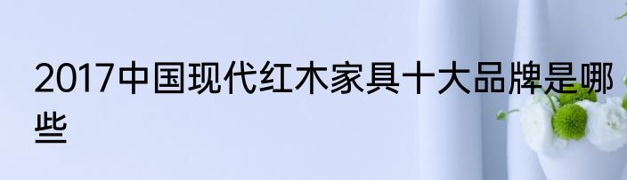 2017中国现代红木家具十大品牌是哪些