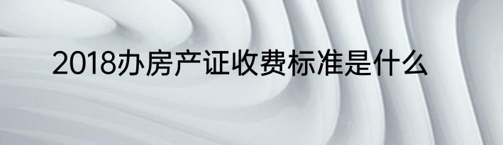 2018办房产证收费标准是什么