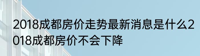 2018成都房价走势最新消息是什么2018成都房价不会下降