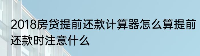 2018房贷提前还款计算器怎么算提前还款时注意什么