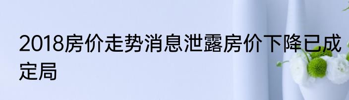 2018房价走势消息泄露房价下降已成定局