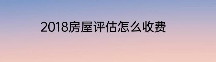 2018房屋评估怎么收费