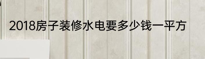2018房子装修水电要多少钱一平方