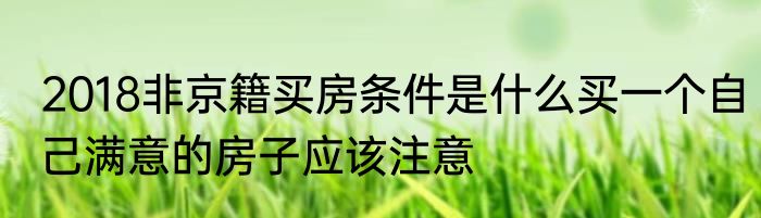 2018非京籍买房条件是什么买一个自己满意的房子应该注意