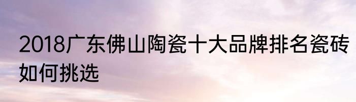 2018广东佛山陶瓷十大品牌排名瓷砖如何挑选