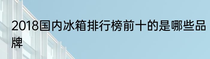 2018国内冰箱排行榜前十的是哪些品牌
